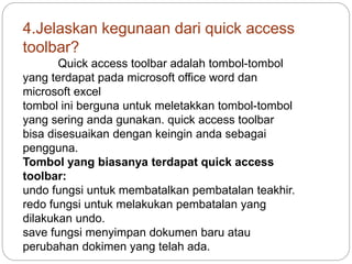 4.Jelaskan kegunaan dari quick access
toolbar?
Quick access toolbar adalah tombol-tombol
yang terdapat pada microsoft office word dan
microsoft excel
tombol ini berguna untuk meletakkan tombol-tombol
yang sering anda gunakan. quick access toolbar
bisa disesuaikan dengan keingin anda sebagai
pengguna.
Tombol yang biasanya terdapat quick access
toolbar:
undo fungsi untuk membatalkan pembatalan teakhir.
redo fungsi untuk melakukan pembatalan yang
dilakukan undo.
save fungsi menyimpan dokumen baru atau
perubahan dokimen yang telah ada.
 