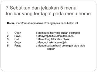 7.Sebutkan dan jelaskan 5 menu
toolbar yang terdapat pada menu home
Home, memformat,memasukan/menghapus baris kolom dll
1. Open : Membuka file yang sudah disimpan
2. Save : Menyimpan file atau dokumen
3. Cut : Memotong teks atau objek
4. Copy : Mengopi teks atau objek
5. Paste : Menempatkan hasil potongan atau atau
kopian
 