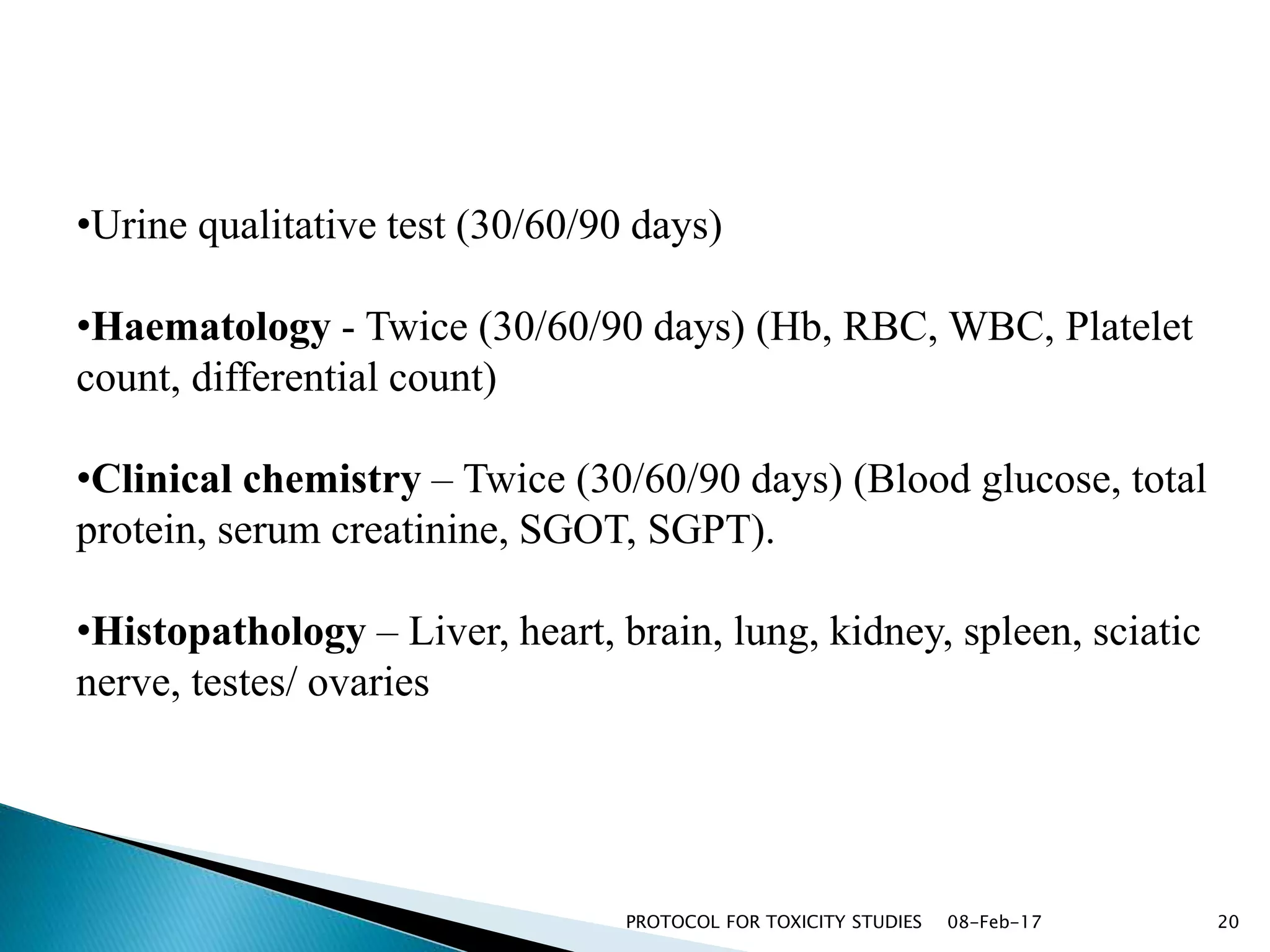 08-Feb-17PROTOCOL FOR TOXICITY STUDIES 20
•Urine qualitative test (30/60/90 days)
•Haematology - Twice (30/60/90 days) (Hb, RBC, WBC, Platelet
count, differential count)
•Clinical chemistry – Twice (30/60/90 days) (Blood glucose, total
protein, serum creatinine, SGOT, SGPT).
•Histopathology – Liver, heart, brain, lung, kidney, spleen, sciatic
nerve, testes/ ovaries
 