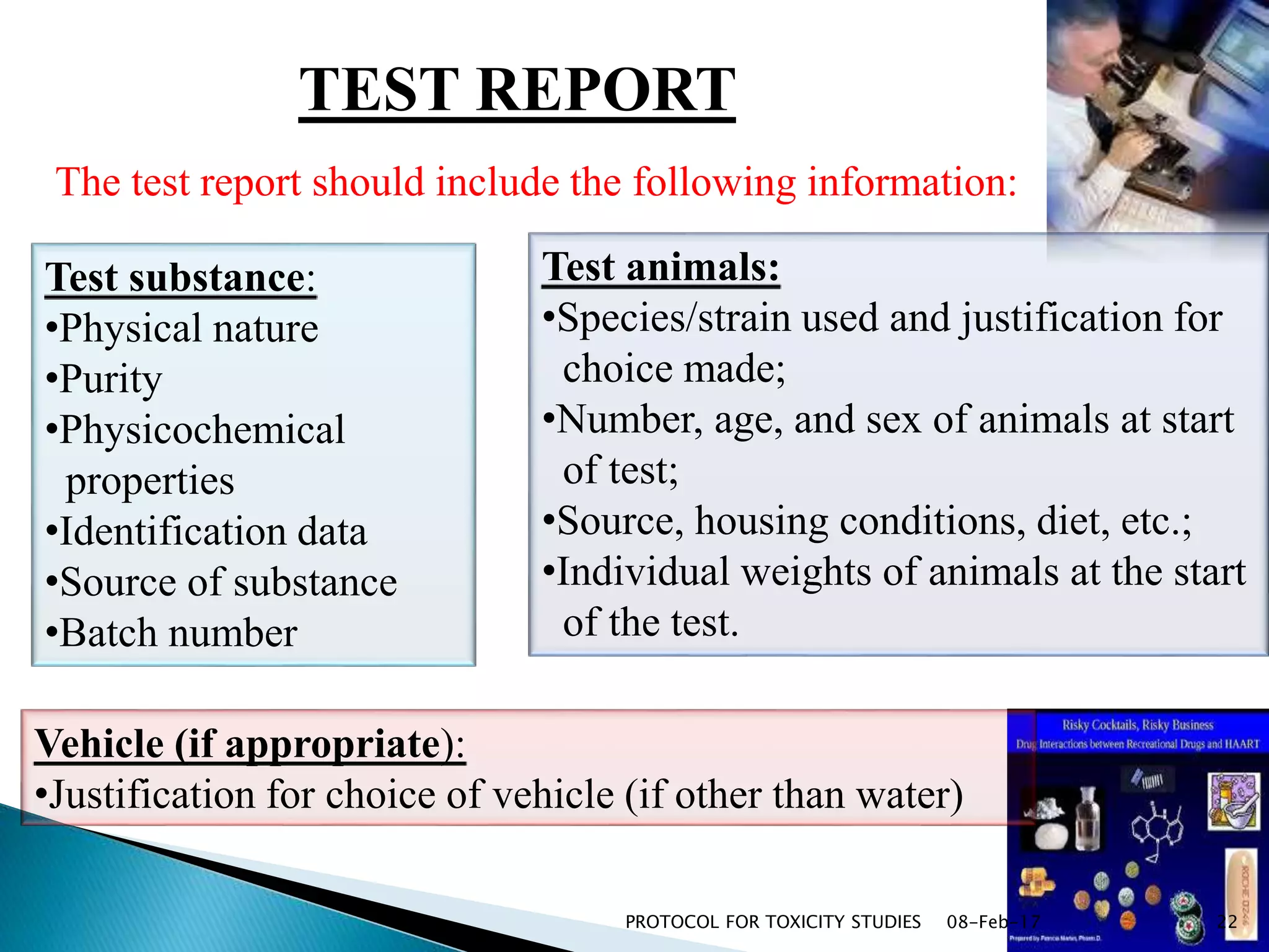 TEST REPORT
Test substance:
•Physical nature
•Purity
•Physicochemical
properties
•Identification data
•Source of substance
•Batch number
Vehicle (if appropriate):
•Justification for choice of vehicle (if other than water)
Test animals:
•Species/strain used and justification for
choice made;
•Number, age, and sex of animals at start
of test;
•Source, housing conditions, diet, etc.;
•Individual weights of animals at the start
of the test.
The test report should include the following information:
08-Feb-17PROTOCOL FOR TOXICITY STUDIES 22
 