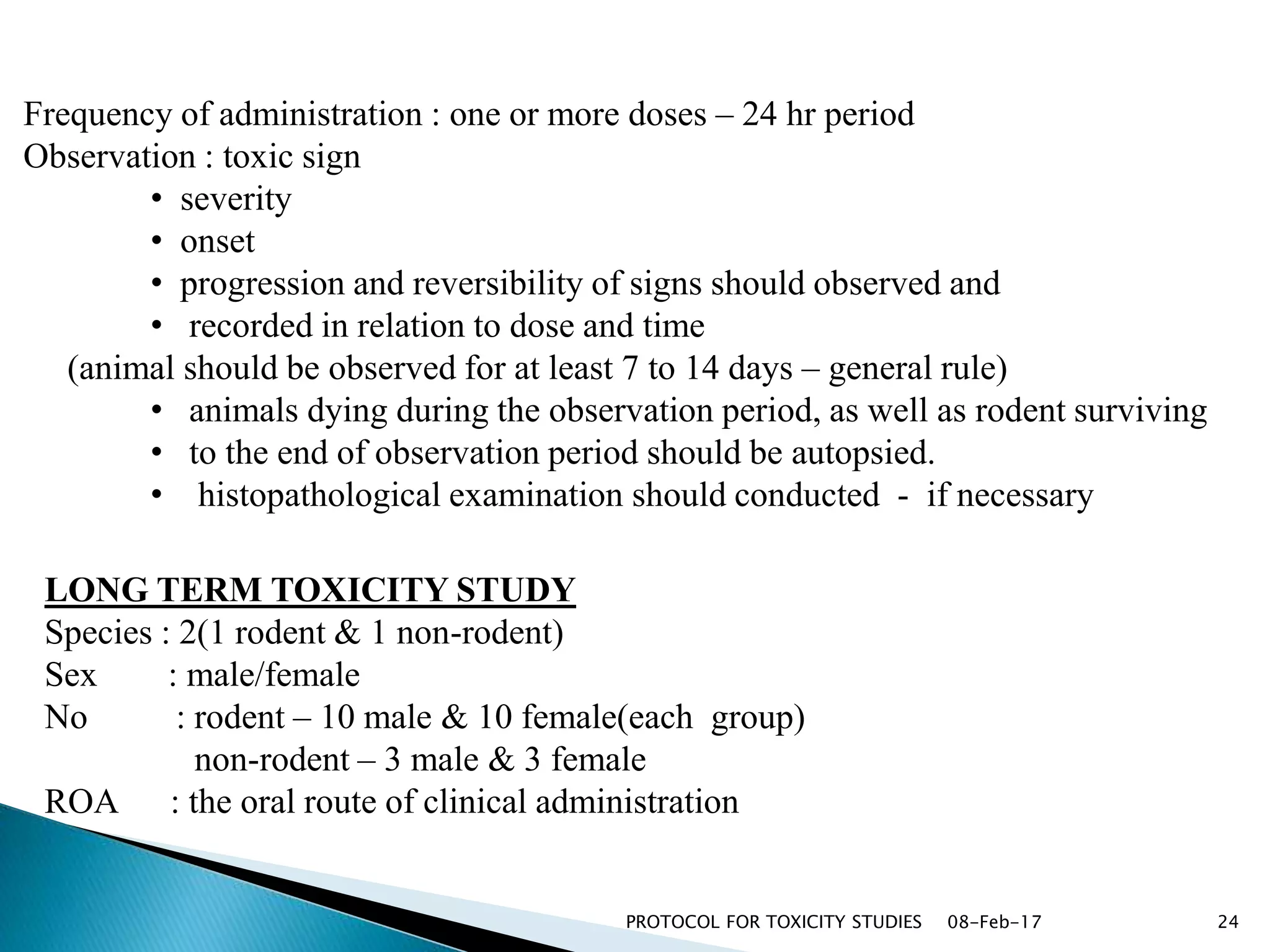 08-Feb-17PROTOCOL FOR TOXICITY STUDIES 24
Frequency of administration : one or more doses – 24 hr period
Observation : toxic sign
• severity
• onset
• progression and reversibility of signs should observed and
• recorded in relation to dose and time
(animal should be observed for at least 7 to 14 days – general rule)
• animals dying during the observation period, as well as rodent surviving
• to the end of observation period should be autopsied.
• histopathological examination should conducted - if necessary
LONG TERM TOXICITY STUDY
Species : 2(1 rodent & 1 non-rodent)
Sex : male/female
No : rodent – 10 male & 10 female(each group)
non-rodent – 3 male & 3 female
ROA : the oral route of clinical administration
 