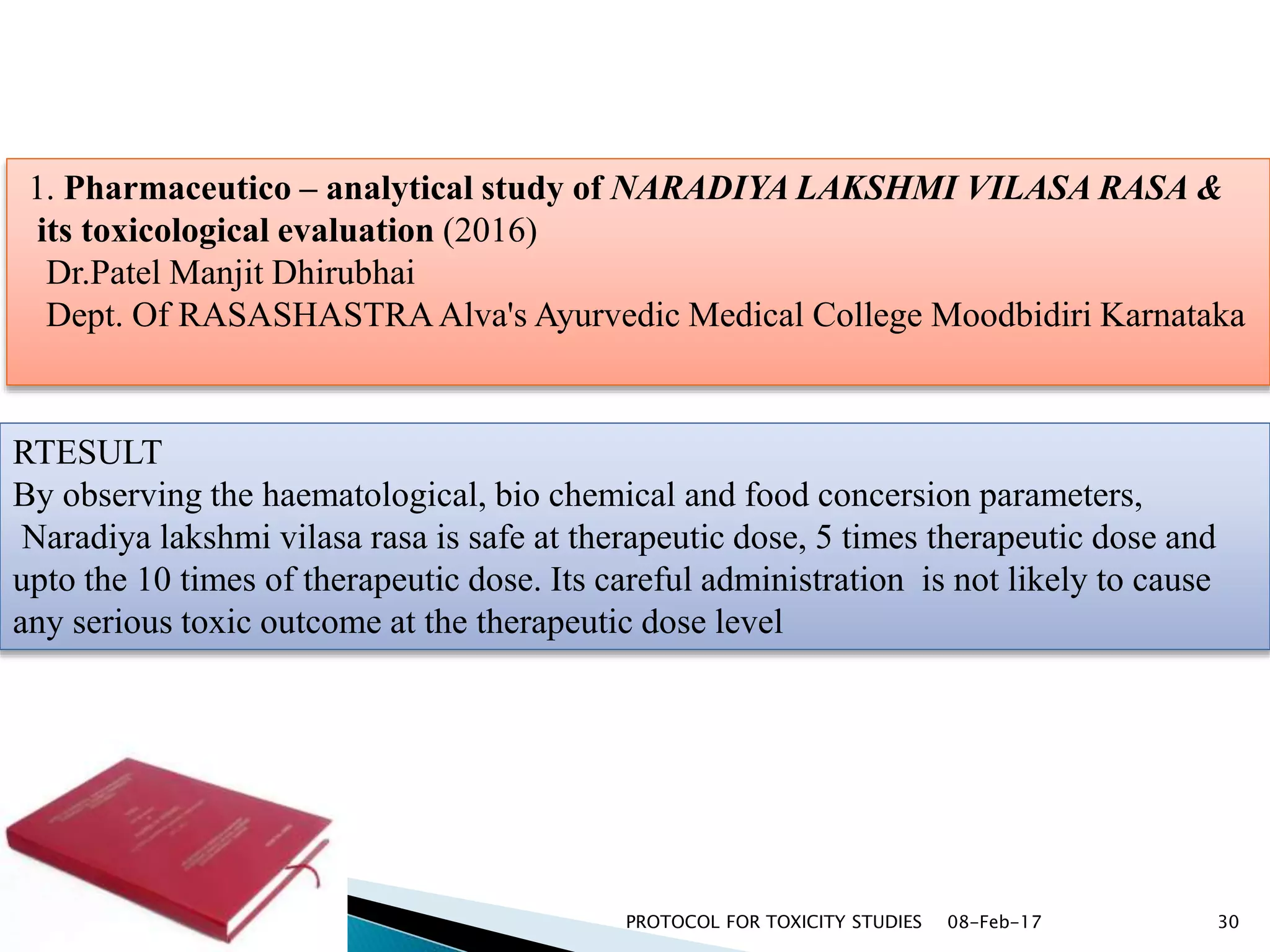 08-Feb-17PROTOCOL FOR TOXICITY STUDIES 30
1. Pharmaceutico – analytical study of NARADIYA LAKSHMI VILASA RASA &
its toxicological evaluation (2016)
Dr.Patel Manjit Dhirubhai
Dept. Of RASASHASTRAAlva's Ayurvedic Medical College Moodbidiri Karnataka
RTESULT
By observing the haematological, bio chemical and food concersion parameters,
Naradiya lakshmi vilasa rasa is safe at therapeutic dose, 5 times therapeutic dose and
upto the 10 times of therapeutic dose. Its careful administration is not likely to cause
any serious toxic outcome at the therapeutic dose level
 