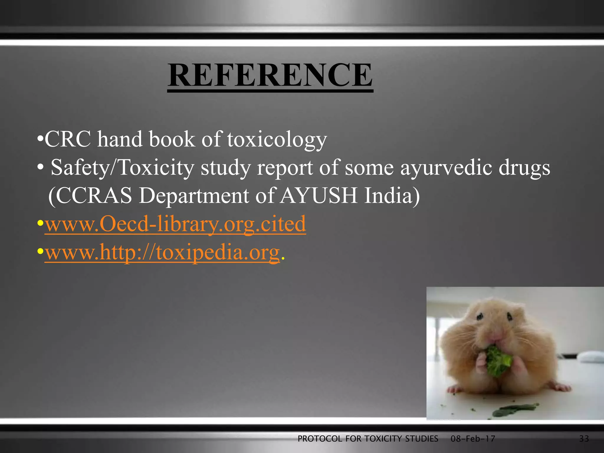 REFERENCE
•CRC hand book of toxicology
• Safety/Toxicity study report of some ayurvedic drugs
(CCRAS Department of AYUSH India)
•www.Oecd-library.org.cited
•www.http://toxipedia.org.
08-Feb-17PROTOCOL FOR TOXICITY STUDIES 33
 