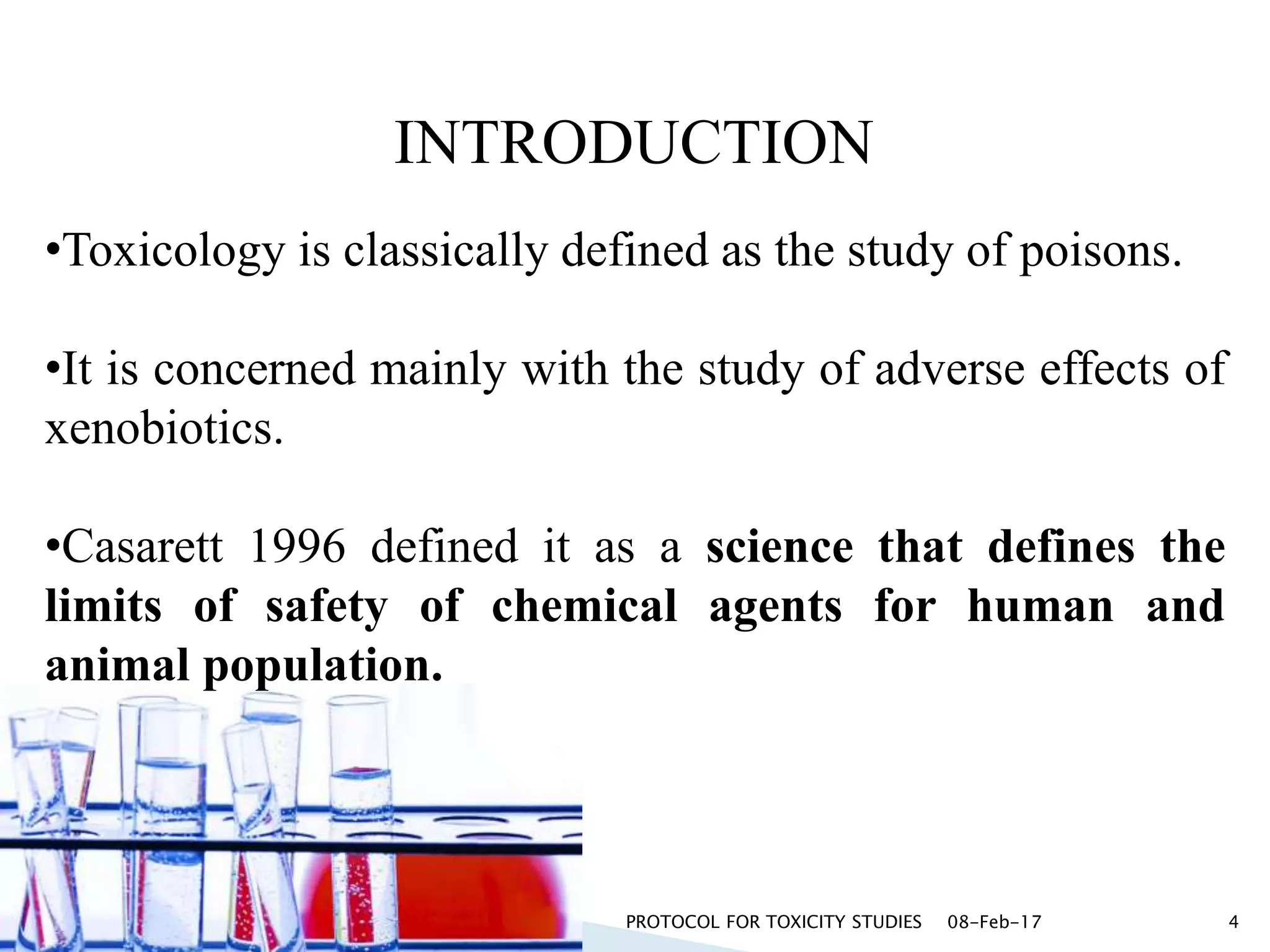 •Toxicology is classically defined as the study of poisons.
•It is concerned mainly with the study of adverse effects of
xenobiotics.
•Casarett 1996 defined it as a science that defines the
limits of safety of chemical agents for human and
animal population.
INTRODUCTION
08-Feb-17PROTOCOL FOR TOXICITY STUDIES 4
 