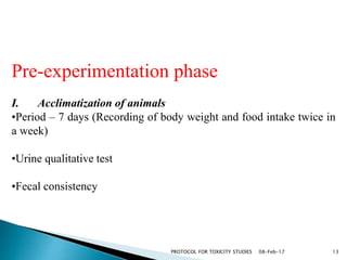 08-Feb-17PROTOCOL FOR TOXICITY STUDIES 13
Pre-experimentation phase
I. Acclimatization of animals
•Period – 7 days (Recording of body weight and food intake twice in
a week)
•Urine qualitative test
•Fecal consistency
 