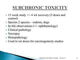  13 week study +/- 4 wk recovery (3 doses and
control)
 Species 2 species – rodents, dogs
 In-life observations (+/- ophthamology)
 Clinical pathology
 Necropsy
 Histopathology
 Used to set doses for carcinogenicity studies
08-Feb-17 21PROTOCOL FOR TOXICITY STUDIES
 