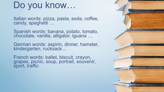 Do you know…
Italian words: pizza, pasta, soda, coffee,
candy, spaghetti …
Spanish words: banana, potato, tomato,
chocolate, vanilla, alligator, iguana …
German words: aspirin, dinner, hamster,
kindergarten, rucksack…
French words: ballet, biscuit, crayon,
grapes, picnic, soup, portrait, souvenir,
sport, traffic
 