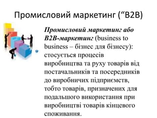 Промисловий маркетинг (“В2В)
Промисловий маркетинг або
В2В-маркетинг (business to
business – бізнес для бізнесу):
стосується процесів
виробництва та руху товарів від
постачальників та посередників
до виробничих підприємств,
тобто товарів, призначених для
подальшого використання при
виробництві товарів кінцевого
споживання.
 