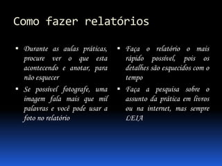 Como fazer relatórios
 Durante as aulas práticas,
procure ver o que esta
acontecendo e anotar, para
não esquecer
 Se possível fotografe, uma
imagem fala mais que mil
palavras e você pode usar a
foto no relatório
 Faça o relatório o mais
rápido possível, pois os
detalhes são esquecidos com o
tempo
 Faça a pesquisa sobre o
assunto da prática em livros
ou na internet, mas sempre
LEIA
 
