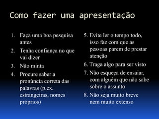 Como fazer uma apresentação
1. Faça uma boa pesquisa
antes
2. Tenha confiança no que
vai dizer
3. Não minta
4. Procure saber a
pronúncia correta das
palavras (p.ex.
estrangeiras, nomes
próprios)
5. Evite ler o tempo todo,
isso faz com que as
pessoas parem de prestar
atenção
6. Traga algo para ser visto
7. Não esqueça de ensaiar,
com alguém que não sabe
sobre o assunto
8. Não seja muito breve
nem muito extenso
 