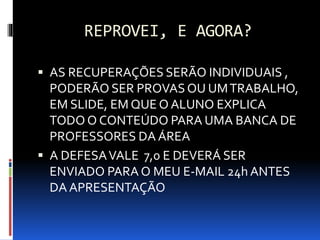 REPROVEI, E AGORA?
 AS RECUPERAÇÕES SERÃO INDIVIDUAIS ,
PODERÃO SER PROVASOU UMTRABALHO,
EM SLIDE, EM QUE O ALUNO EXPLICA
TODO O CONTEÚDO PARA UMA BANCA DE
PROFESSORES DA ÁREA
 A DEFESAVALE 7,0 E DEVERÁ SER
ENVIADO PARA O MEU E-MAIL 24h ANTES
DA APRESENTAÇÃO
 