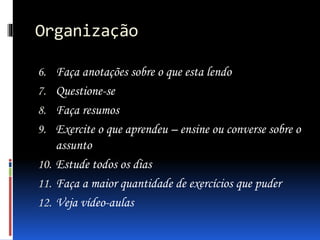 Organização
6. Faça anotações sobre o que esta lendo
7. Questione-se
8. Faça resumos
9. Exercite o que aprendeu – ensine ou converse sobre o
assunto
10. Estude todos os dias
11. Faça a maior quantidade de exercícios que puder
12. Veja vídeo-aulas
 