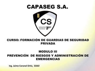 Ing. Jaime Coronel Ortiz, GSSO
CAPASEG S.A.
CURSO: FORMACIÓN DE GUARDIAS DE SEGURIDAD
PRIVADA
MODULO III
PREVENCIÓN DE RIESGOS Y ADMINISTRACIÓN DE
EMERGENCIAS
 
