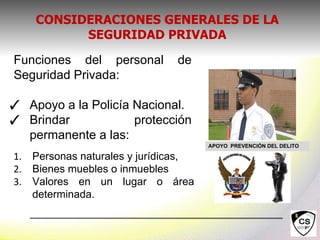 Funciones del personal de
Seguridad Privada:
✓ Apoyo a la Policía Nacional.
✓ Brindar protección
permanente a las:
APOYO PREVENCIÓN DEL DELITO
1. Personas naturales y jurídicas,
2. Bienes muebles o inmuebles
3. Valores en un lugar o área
determinada.
CONSIDERACIONES GENERALES DE LA
SEGURIDAD PRIVADA
 