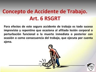 Para efectos de este seguro accidente de trabajo es todo suceso
imprevisto y repentino que ocasiona al afiliado lesión corporal o
perturbación funcional o la muerte inmediata o posterior con
ocasión o como consecuencia del trabajo, que ejecuta por cuenta
ajena.
Concepto de Accidente de Trabajo.
Art. 6 RSGRT
 