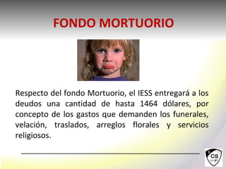 Respecto del fondo Mortuorio, el IESS entregará a los
deudos una cantidad de hasta 1464 dólares, por
concepto de los gastos que demanden los funerales,
velación, traslados, arreglos florales y servicios
religiosos.
FONDO MORTUORIO
 