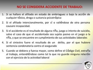 1. Si se hallare el afiliado en estado de embriaguez o bajo la acción de
cualquier tóxico, droga o sustancia psicotrópica
2. Si el afiliado intencionalmente, por sí o valiéndose de otra persona
causare incapacidad.
3. Si el accidente es el resultado de alguna riña, juego o intento de suicidio,
salvo el caso de que el accidentado sea sujeto pasivo en el juego o la
riña, y que se encuentre en cumplimiento de sus actividades laborales
4. Si el siniestro fuere el resultado de un delito, por el que hubiere
sentencia condenatoria contra el asegurado
5. Cuando se debiera a fuerza mayor, como define el Código Civil, extraña
al trabajo, entendiéndose como tal la que no guarde ninguna relación
con el ejercicio de la actividad laboral
NO SE CONSIDERA ACCIDENTE DE TRABAJO:
 