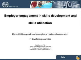 Employer engagement in skills development and
skills utilisation
Recent ILO research and examples of technical cooperation
in developing countries
Paul Comyn, PhD.
Senior Skills & Employability Specialist
Employment Policy Department
International Labour Organisation (ILO)
 