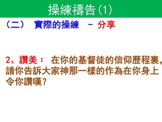 操練禱告(1)
（二） 實際的操練 - 分享
2、讚美﹕ 在你的基督徒的信仰歷程裏，
請你告訴大家神那一樣的作為在你身上
令你讚嘆？
 