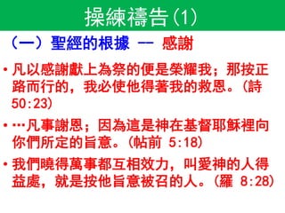 操練禱告(1)
（一）聖經的根據 -- 感謝
• 凡以感謝獻上為祭的便是榮耀我；那按正
路而行的，我必使他得著我的救恩。(詩
50:23)
• …凡事謝恩；因為這是神在基督耶穌裡向
你們所定的旨意。(帖前 5:18)
• 我們曉得萬事都互相效力，叫愛神的人得
益處，就是按他旨意被召的人。(羅 8:28)
 