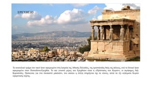 Το ανατολικό τμήμα του ναού ήταν αφιερωμένο στη λατρεία της Αθηνάς Πολιάδος, της προστάτιδας θεάς της πόλεως, ενώ το δυτικό ήταν
αφιερωμένο στον Ποσειδώνα-Ερεχθέα. Το πιο γνωστό μέρος του Ερεχθείου είναι η «Πρόστασις των Κορών», οι περίφημες δηλ.
Καρυάτιδες. Πρόκειται για ένα σκεπαστό μπαλκόνι, του οποίου η στέγη στηρίζεται όχι σε κίονες, αλλά σε έξι αγάλματα Κορών
εξαιρετικής τέχνης.
ΕΡΕΧΘΕΙΟ
 