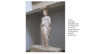 Η έκτη
Καρυάτιδα
αφαιρέθηκε από
τον Λόρδο Έλγιν
το 1801 και
σήμερα βρίσκεται
στο Βρετανικό
Μουσείο.
421-415 π.Χ.
 