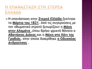  Η επανάσταση στην Στερεά Ελλάδα ξεκίνησε
το Μάρτιο του 1821. Από τις συγκρούσεις με
τον οθωμανικό στρατό ξεχωρίζουν η Μάχη
στην Αλαμάνα ,όπου βρήκε φρικτό θάνατο ο
Αθανάσιος Διάκος και η Μάχη στο Χάνι της
Γραβιάς, στην οποία διακρίθηκε ο Οδυσσέας
Ανδρούτσος .
 