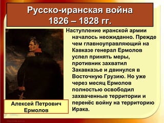 Наступление иранской армии
началось неожиданно. Прежде
чем главноуправляющий на
Кавказе генерал Ермолов
успел принять меры,
противник захватил
Закавказье и двинулся в
Восточную Грузию. Но уже
через месяц Ермолов
полностью освободил
захваченные территории и
перенёс войну на территорию
Ирака.
Русско-иранская войнаРусско-иранская война
1826 – 1828 гг.1826 – 1828 гг.
Алексей Петрович
Ермолов
 