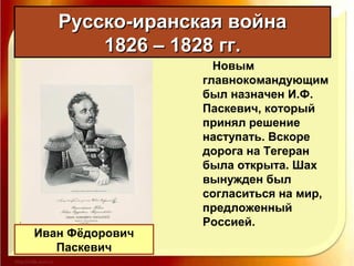 Русско-иранская войнаРусско-иранская война
1826 – 1828 гг.1826 – 1828 гг.
Новым
главнокомандующим
был назначен И.Ф.
Паскевич, который
принял решение
наступать. Вскоре
дорога на Тегеран
была открыта. Шах
вынужден был
согласиться на мир,
предложенный
Россией.
Иван Фёдорович
Паскевич
 