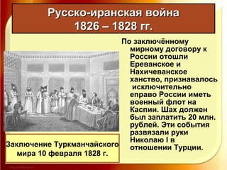 По заключённому
мирному договору к
России отошли
Ереванское и
Нахичеванское
ханство, признавалось
исключительно
еправо России иметь
военный флот на
Каспии. Шах должен
был заплатить 20 млн.
рублей. Эти события
развязали руки
Николаю I в
отношении Турции.
Русско-иранская войнаРусско-иранская война
1826 – 1828 гг.1826 – 1828 гг.
Заключение Туркманчайского
мира 10 февраля 1828 г.
 