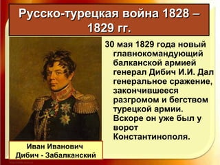 Русско-турецкая война 1828 –Русско-турецкая война 1828 –
1829 гг.1829 гг.
30 мая 1829 года новый
главнокомандующий
балканской армией
генерал Дибич И.И. Дал
генеральное сражение,
закончившееся
разгромом и бегством
турецкой армии.
Вскоре он уже был у
ворот
Константинополя.
Иван Иванович
Дибич - Забалканский
 