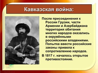 После присоединения к
России Грузии, части
Армении и Азербайджана
территория обитания
многих народов оказались
в окружёнными
российскими владениями.
Попытка ввести российские
законы привела к
сопротивлению народов.
В 1817 г. началось открытое
противостояние.
Кавказская война:Кавказская война:
 