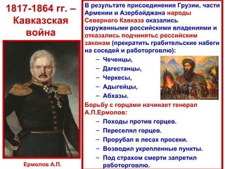 1817-1864 гг. –
Кавказская
война
В результате присоединения Грузии, части
Армении и Азербайджана народы
Северного Кавказа оказались
окруженными российскими владениями и
отказались подчинятьс российским
законам (прекратить грабительские набеги
на соседей и работорговлю):
– Чеченцы,
– Дагестанцы,
– Черкесы,
– Адыгейцы,
– Абхазы.
Борьбу с горцами начинает генерал
А.П.Ермолов:
– Походы против горцев.
– Переселял горцев.
– Прорубал в лесах просеки.
– Возводил укрепленные пункты.
– Под страхом смерти запретил
работорговлю.Ермолов А.П.
 