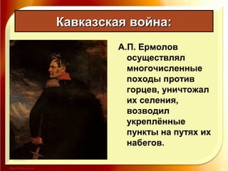 Кавказская война:Кавказская война:
А.П. Ермолов
осуществлял
многочисленные
походы против
горцев, уничтожал
их селения,
возводил
укреплённые
пункты на путях их
набегов.
 