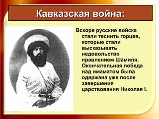 Вскоре русские войска
стали теснить горцев,
которые стали
высказывать
недовольство
правлением Шамиля.
Окончательная победа
над имаматом была
одержана уже после
завершения
царствования Николая I.
Кавказская война:Кавказская война:
 