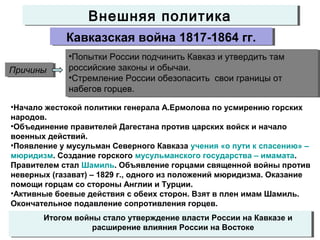 Внешняя политикаВнешняя политика
Кавказская война 1817-1864 гг.Кавказская война 1817-1864 гг.
ПричиныПричины
•Попытки России подчинить Кавказ и утвердить там
российские законы и обычаи.
•Стремление России обезопасить свои границы от
набегов горцев.
•Попытки России подчинить Кавказ и утвердить там
российские законы и обычаи.
•Стремление России обезопасить свои границы от
набегов горцев.
•Начало жестокой политики генерала А.Ермолова по усмирению горских
народов.
•Объединение правителей Дагестана против царских войск и начало
военных действий.
•Появление у мусульман Северного Кавказа учения «о пути к спасению» –
мюридизм. Создание горского мусульманского государства – имамата.
Правителем стал Шамиль. Объявление горцами священной войны против
неверных (газават) – 1829 г., одного из положений мюридизма. Оказание
помощи горцам со стороны Англии и Турции.
•Активные боевые действия с обеих сторон. Взят в плен имам Шамиль.
Окончательное подавление сопротивления горцев.
Итогом войны стало утверждение власти России на Кавказе и
расширение влияния России на Востоке
Итогом войны стало утверждение власти России на Кавказе и
расширение влияния России на Востоке
 