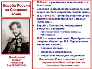 Борьба России
за Среднюю
Азию
• 1830-е гг. – уничтожена ханская власть в
Казахстане.
• Северная часть Казахстана разделена на
округа во главе с русскими чиновниками.
• 1830-1840-е гг. – активное строительство
укреплений (крепости Копал и Верный
(Алма-Ата)).
• Борьба с Хивинским, Кокандским и
Бухарским ханствами:
– Набеги на русские торговые караваны,
– Работорговля.
• 1839 г. – неудачный поход Оренбургского
генерал-губернатора В.А. Перовского на
Хивинское ханство:
– Сильные морозы,
– Массовые заболевания,
– Недостаток корма для вердлюдов.
Завоевание Хивы и соседних с ней
территорий было отсрочено на
несколько десятков лет.
Оренбургский
генерал-
губернатор
В.А.ПЕРОВСКИЙ.
 