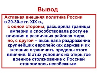 Вывод
Активная внешняя политика России
в 20-30-е гг. XIX в.,
с одной стороны, расширяла границы
империи и способствовала росту ее
влияния в различных районах мира,
но, с другой – вызывала раздражение
крупнейших европейских держав и их
желание ограничить пределы этого
влияния. В этих условиях их открытое
военное столкновение с Россией
становилось неизбежным.
 