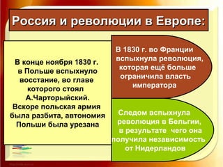 Россия и революции в Европе:Россия и революции в Европе:
В 1830 г. во Франции
вспыхнула революция,
которая ещё больше
ограничила власть
императора
Следом вспыхнула
революция в Бельгии,
в результате чего она
получила независимость
от Нидерландов
В конце ноября 1830 г.
в Польше вспыхнуло
восстание, во главе
которого стоял
А.Чарторыйский.
Вскоре польская армия
была разбита, автономия
Польши была урезана
 