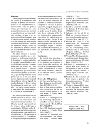 33
Discusión
La mayor parte de procedimien-
tos clínicos y de laboratorio para
este tipo de prótesis son modiﬁca-
ciones de los procedimientos co-
rrespondientes para las prótesis
totales convencionales (5). Una
evaluación minuciosa del paciente
y la confección de una historia clí-
nica permiten averiguar si hay al-
guna contraindicación médica para
el tratamiento de prótesis inmedia-
ta, o si se necesita una interconsulta
con otras especialidades. También
es importante indagar acerca de
las experiencias dentales previas
del paciente tanto favorables como
desfavorables (8).
Se deberá informar al paciente
acerca de los cambios que se pre-
sentaran en las áreas de soporte de
la dentadura. La pérdida gradual de
la retención y estabilidad se produ-
cen debido a la resorción y remode-
lación ósea que siempre hay cuan-
do se pierden dientes. El paciente
debe comprender que es necesario
un rebase de la prótesis en seis me-
ses, y que se requerirá una nueva
prótesis en uno o dos años. Se le
explica al paciente que la velocidad
de pérdida de reborde depende de
muchos factores. Se deben evaluar
las prótesis por lo menos una vez al
año, y con mayor frecuencia duran-
te los primeros dos años después de
la extracción de los dientes (4,7).
No olvidar que la reducción del
reborde alveolar es descrita como
un proceso de remodelación con
una disminución de la cortical ves-
tibular y lingual, especialmente en
los primeros años, dando lugar a
una reducción del hueso en las di-
recciones vertical y horizontal; por
ello es importante esperar el tiempo
necesario para la fabricación de la
prótesis deﬁnitiva (9). Es importan-
te usar guías quirúrgicas después de
la cirugía y así evitar exceso de reduc-
ción ósea de las zonas edéntulas (10).
Con las prótesis inmediatas los
pacientes se liberan de la molestia
y angustia de ser visto en público
sin dientes, son pués de gran ayu-
da estética. Pero existe el riesgo de
no poder revisar la estética dental
antes de su confección (5,8). Por
este motivo se debe indagar por las
expectativas del paciente con res-
pecto a su estética y función. Si son
mayores que los resultados que se
pueden proporcionar, es necesario
educarlo para aceptar el resultado
más razonable. De otra manera, es-
tará insatisfecho con el tratamiento
(2,10).
Conclusiones
La prótesis total inmediata es
una buena alternativa de tratamien-
to en pacientes que requieren la
extracción de todos sus dientes por
motivos de enfermedad periodontal
y caries, logrando hacer la transi-
ción menos traumática, obtenien-
do una adecuada estética y confort
para el paciente.
Referencias Bibliográﬁcas
1. La Vere AM, Krol AJ. Imme-
diate denture service. J Prosthet
Dent. 1973;29(1):10–15.
2. Soni A. Trial anterior artiﬁcial
tooth arrangement for an im-
mediate denture patient: a cli-
nical report. J Prosthet Dent.
2000;84(3):260-3.
3. Bissasu M. A simple procedure
for minimizing adjustment of
immediate complete denture: A
clinical report. J Prosthet Dent.
2004;92(2):125-7.
4. Shaw DR. Duplicate immedia-
te dentures. J Prosthet Dent.
1962;12(1):7-57.
5. Lambrecht JP. Immediate den-
ture construction: The impres-
sion phase. J Prosthet Dent.
1968;18(3):237-45.
6. Johnson K. A clinical evalua-
tion of upper immediate dentu-
re procedures. J Prosthet Dent.
1966;16(5):799-810.
7. Pound E. Controlled immedia-
te dentures. J Prosthet Dent.
1970;24(3):243-52.
8. Sadowsky SJ. Use of foil to
block out extraction sites prior
to relining immediate dentures.
J Prosthet Dent. 2006; 95(1):79
9. Phoenix RD, Fleigel JD. Cast
modiﬁcation for immediate
complete dentures: Traditio-
nal and contemporary consi-
derations with an introduction
of spatial modeling. J Prosthet
Dent. 2008;100(5):399-405.
10.Woloch MM. Nontraumatic im-
mediate complete denture place-
ment:Aclinical report. J Prosthet
Dent. 1998;80(4):252-5.
11.Rabanal, A. Management of a
patient with severe erosive li-
chen planus in need of an im-
mediate complete denture: A
clinical report. J Prosthet Dent.
2007;97(5):252-5.
12.Wictorin L. An Evaluation of
bone surgery in patients with
immediate dentures. J Prosthet
Dent. 1969;21(1):6-13.
13.Young L, Gatewood RR, Moo-
re DJ, Sakumura JS. Surgical
templates for immediate den-
ture insertion. J Prosthet Dent.
1985;54(1):64-7.
Díaz-Torreblanca F, Quintana-Del.Solar M .
Recibido : 18-12-2011
Aceptado: 04-05-2012
 