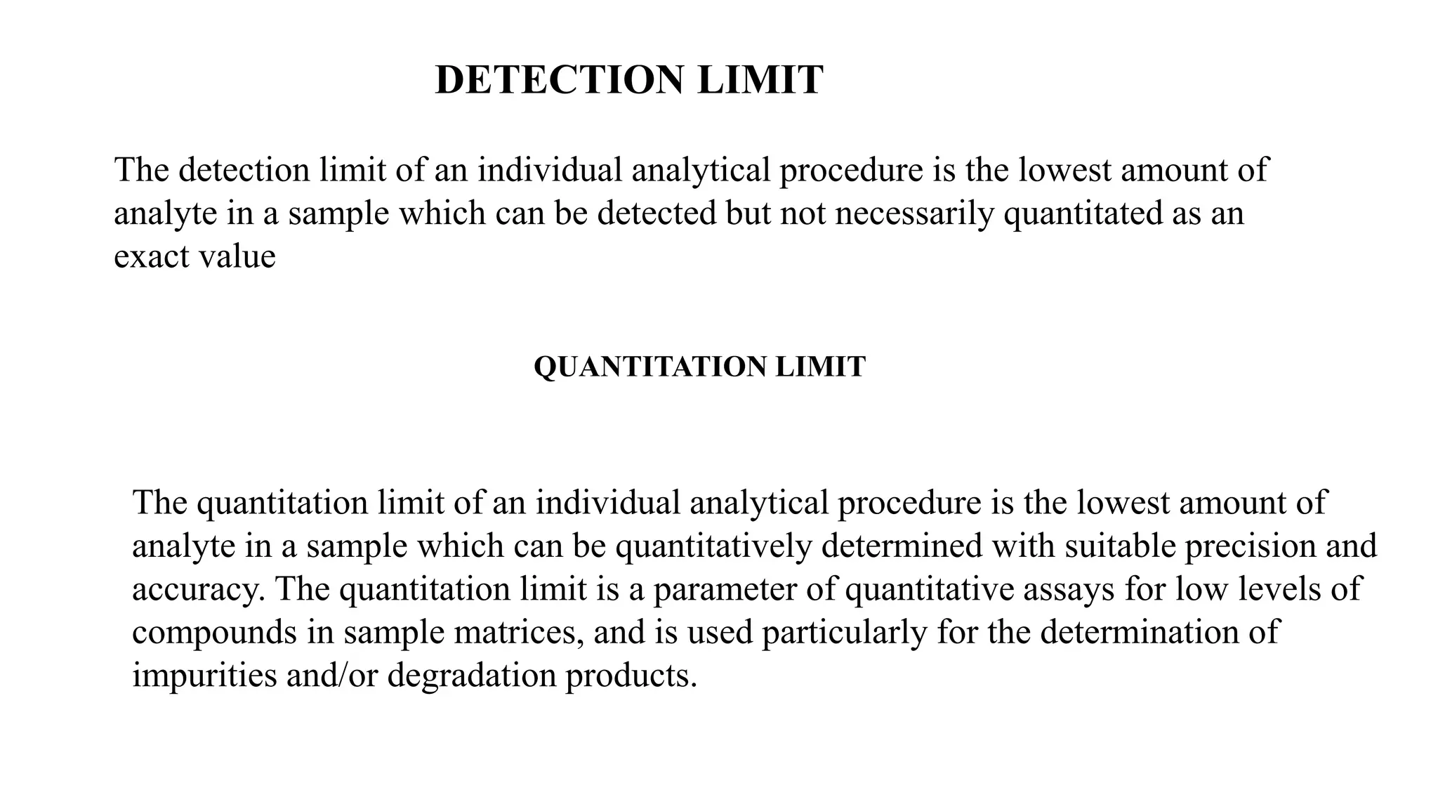 DETECTION LIMIT
The detection limit of an individual analytical procedure is the lowest amount of
analyte in a sample which can be detected but not necessarily quantitated as an
exact value
QUANTITATION LIMIT
The quantitation limit of an individual analytical procedure is the lowest amount of
analyte in a sample which can be quantitatively determined with suitable precision and
accuracy. The quantitation limit is a parameter of quantitative assays for low levels of
compounds in sample matrices, and is used particularly for the determination of
impurities and/or degradation products.
 
