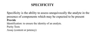 SPECIFICITY
Specificity is the ability to assess unequivocally the analyte in the
presence of components which may be expected to be present
Provide
Identification: to ensure the identity of an analyte.
Purity Tests
Assay (content or potency)
 