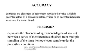ACCURACY
expresses the closeness of agreement between the value which is
accepted either as a conventional true value or an accepted reference
value and the value found.
PRECISION
expresses the closeness of agreement (degree of scatter)
between a series of measurements obtained from multiple
sampling of the same homogeneous sample under the
prescribed conditions.
three levels: repeatability, intermediate precision and
reproducibility
 