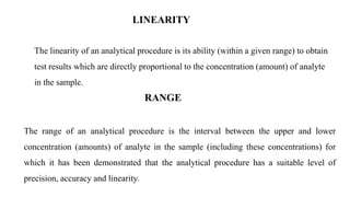 LINEARITY
The linearity of an analytical procedure is its ability (within a given range) to obtain
test results which are directly proportional to the concentration (amount) of analyte
in the sample.
RANGE
The range of an analytical procedure is the interval between the upper and lower
concentration (amounts) of analyte in the sample (including these concentrations) for
which it has been demonstrated that the analytical procedure has a suitable level of
precision, accuracy and linearity.
 