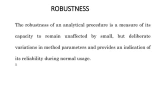 ROBUSTNESS
The robustness of an analytical procedure is a measure of its
capacity to remain unaffected by small, but deliberate
variations in method parameters and provides an indication of
its reliability during normal usage.
5
 