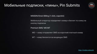 Мобильные подписки, «пины», Pin Submits
MSISDN/Direct Billing (1-click, wapclick)
Мобильный оператор определяет номер и биллит по клику на
кнопку подписки
Premium SMS/ MO-MT
MO — юзер отправляет SMS на короткий платный номер
MT — юзер биллится за входящую SMS
http://mobio.network
 
