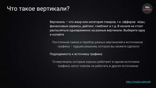 Что такое вертикали?
Вертикаль — это жанр или категория товаров, т.е. офферов: игры,
финансовые сервисы, дейтинг, гэмблинг и т.д. В начале не стоит
распыляться одновременно на разные вертикали. Выберите одну
и копайте
Постоянная смена и перебор разных вертикалей и источников
трафика – худшее решение, которое вы можете сделать!
Подходимость к источнику трафика:
Те вертикали, которые хорошо работают в одном источнике
трафика, могут совсем не работать в других источниках
http://mobio.network
 