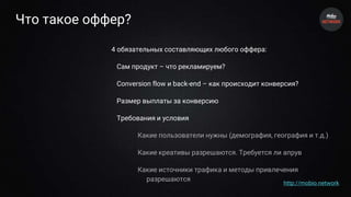 Что такое оффер?
4 обязательных составляющих любого оффера:
Сам продукт – что рекламируем?
Conversion flow и back-end – как происходит конверсия?
Размер выплаты за конверсию
Требования и условия
Какие пользователи нужны (демография, география и т.д.)
Какие креативы разрешаются. Требуется ли апрув
Какие источники трафика и методы привлечения
разрешаются
http://mobio.network
 