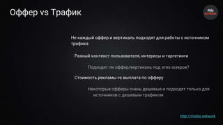 Оффер vs Трафик
Не каждый оффер и вертикаль подходят для работы с источником
трафика
Разный контекст пользователя, интересы и таргетинги
Подходит ли оффер/вертикаль под этих юзеров?
Стоимость рекламы vs выплата по офферу
Некоторые офферы очень дешевые и подходят только для
источников с дешевым трафиком
http://mobio.network
 