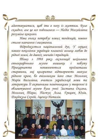 адаптовуватися, щоб іти в ногу із життям. Було
складно, але це все подолалося — Надія Михайлівна
розуміла кожного.
Нова епоха потребує нових тенденцій, нового
стилю навчання і виховання.
Відроджується національний дух. У серцях
нового покоління українців пломеніє велика любов до
рідної землі, до давніх звичаїв і традицій.
Тому з 1998 року експозиції шкільного
етнографічного музею вишивки і побуту
Прикарпаття поповнюються предметами
старовини, які колоритно відтворюють минуле
рідного краю, бо очільником його стає Мельник
Марія Василівна, вчитель української мови та
літератури Її активними помічниками у творенні й
облаштуванні музею були учні: Заставна Оксана,
Мельник Тарас, Пастух Алла, Грицюк Юлія,
Джеджула Сергій, Іщенко Наталія.
 